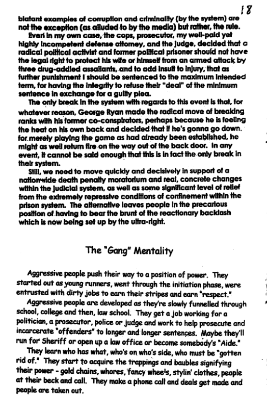24 blatant examples of comuption and criminallly (by the system) are not the exception (as alluded fo by the media) but rather, the rule. Everi in my own case, the cops, prosecutor, my well-pald yet highly Incompetent defense atiomey., and the judge, declded that o radical poiltical activist and former political prisoner shouid not have #he legal right fo protect his wife or himsel from an ammed attack by three drug-addled assaliants, and fo add Insult fo injury, that as further punishment I should be senfenced fo the maximum Infended ferm, for having the infegrily fo refuse thelr “deal” of the minimum sentence In exchange for a gullly plea. The only break in the system with regards fo this event s that, for whatever reason, George Ryan made the radical move of breaking ranks with his former co-consplrators, perhaps because he is feeling the heat on his own back and decided that If he’s gonna go down. for.metely playing the game as had already been established, he might as well retum fire on the way out of the back door. In any evert, It cannot be sald enough that this Is in fact the only break In thels system. Still, we noad fo move quickly and decisively In support of a natiomwide death penalty moratorium and real, concrete changes ‘within the Judiclal system, as well as some significant level of rellef from the exiremely repressive conditions of confinement within the prison system. The altemative leaves people In the precarious posttion of having fo bear the brunt of the reactionary backlash which is now being set up by the ultra-right. The "Gang" Mentality Aggressive people push their way 1o a position of power. They started out as young runners, went through the initiation phase, were entrusted with dirty jobs fo earn their stripes and earn ‘respect.” Aggressive peaple are developed as they’re slowly funnelled through wrmh;urndfhn,hvuhul They get a job working for a Pulmcmn,am,pouuuryntgusdwi’-hglpwmd incarcerate *of fenders” to longer and longer sentences. Maybe they’ll run for Sheriff or open up a law of fice or become somebody’s *Aide." They learn who has what, who’s on who’s side, who must be *gotten vid of * They start to acquire the rappings and baubles signifying at their beck and call. They make a phone call and deals get made and Ppeaple are taken out.